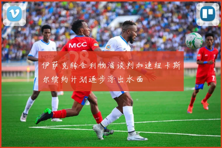 伊萨克转会利物浦谈判加速纽卡斯尔续约计划逐步浮出水面