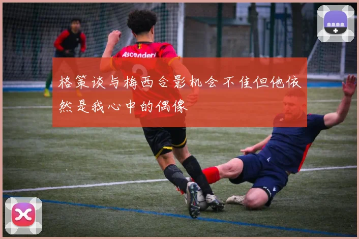 格策谈与梅西合影机会不佳但他依然是我心中的偶像
