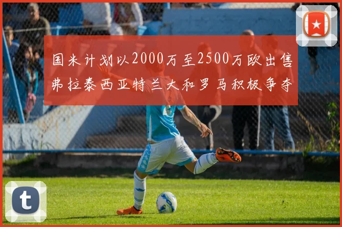 国米计划以2000万至2500万欧出售弗拉泰西亚特兰大和罗马积极争夺