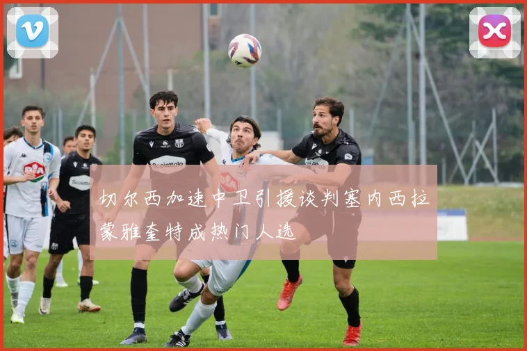 切尔西加速中卫引援谈判塞内西拉蒙雅奎特成热门人选