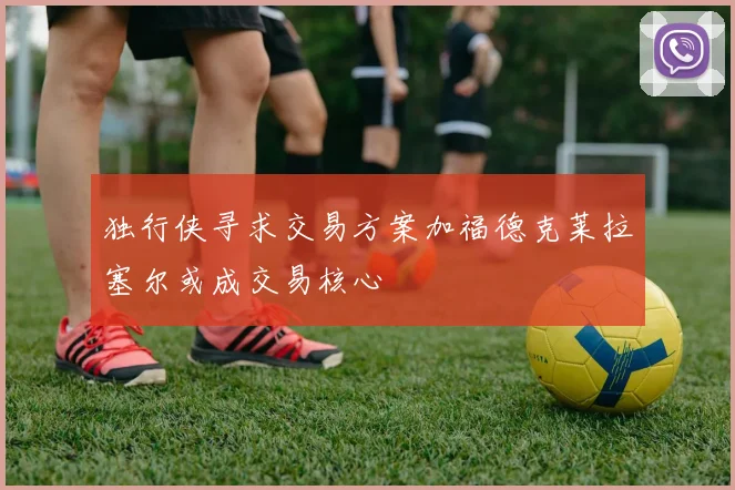 独行侠寻求交易方案加福德克莱拉塞尔或成交易核心