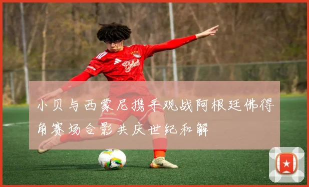 小贝与西蒙尼携手观战阿根廷佛得角赛场合影共庆世纪和解