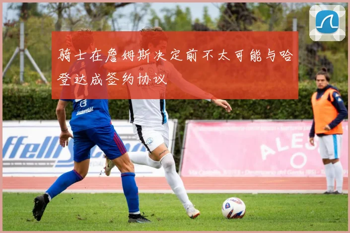 骑士在詹姆斯决定前不太可能与哈登达成签约协议