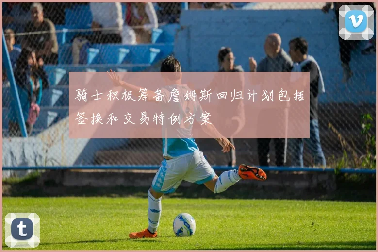 骑士积极筹备詹姆斯回归计划包括签换和交易特例方案