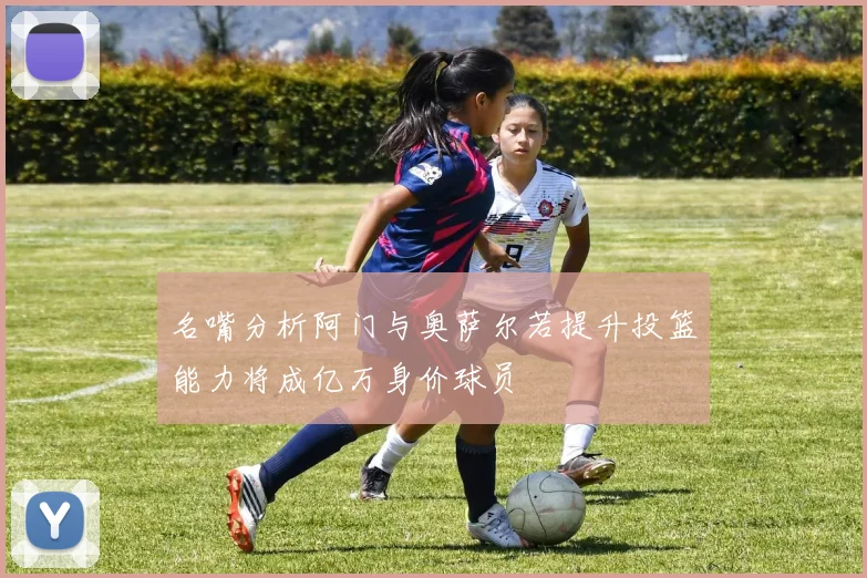 名嘴分析阿门与奥萨尔若提升投篮能力将成亿万身价球员