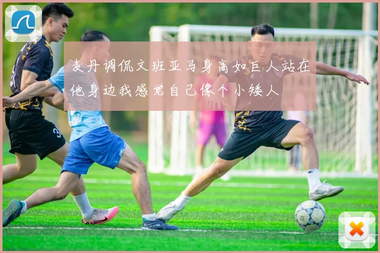 麦丹调侃文班亚马身高如巨人站在他身边我感觉自己像个小矮人