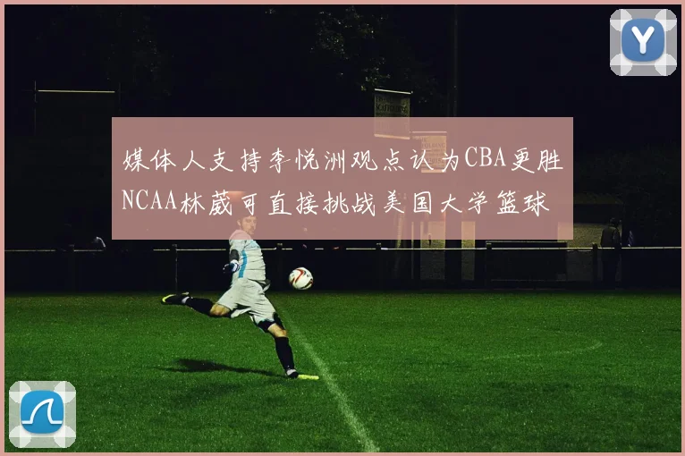 媒体人支持李悦洲观点认为CBA更胜NCAA林葳可直接挑战美国大学篮球