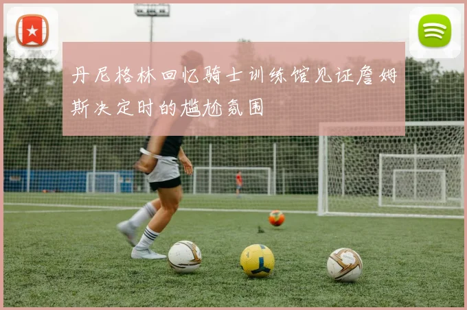 丹尼格林回忆骑士训练馆见证詹姆斯决定时的尴尬氛围