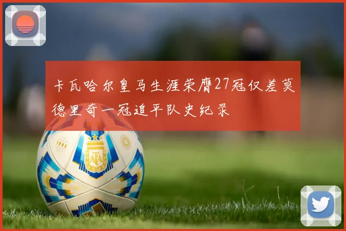 卡瓦哈尔皇马生涯荣膺27冠仅差莫德里奇一冠追平队史纪录