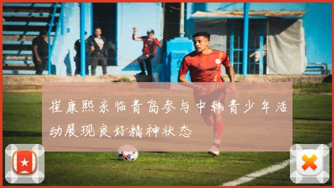 崔康熙亲临青岛参与中韩青少年活动展现良好精神状态