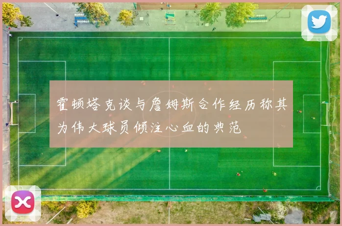 霍顿塔克谈与詹姆斯合作经历称其为伟大球员倾注心血的典范