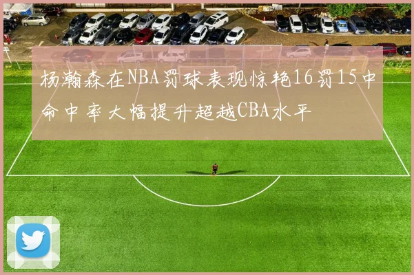 杨瀚森在NBA罚球表现惊艳16罚15中命中率大幅提升超越CBA水平