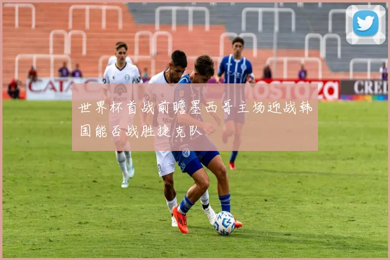 世界杯首战前瞻墨西哥主场迎战韩国能否战胜捷克队