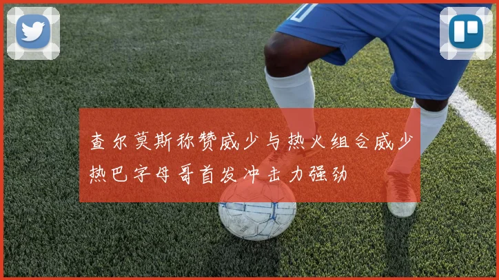 查尔莫斯称赞威少与热火组合威少热巴字母哥首发冲击力强劲