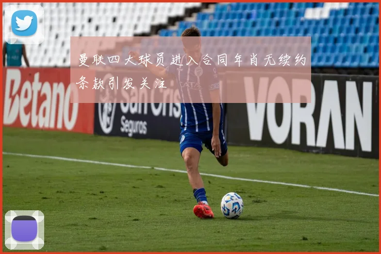 曼联四大球员进入合同年肖无续约条款引发关注