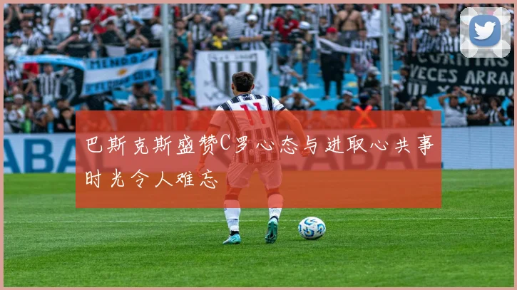 巴斯克斯盛赞C罗心态与进取心共事时光令人难忘