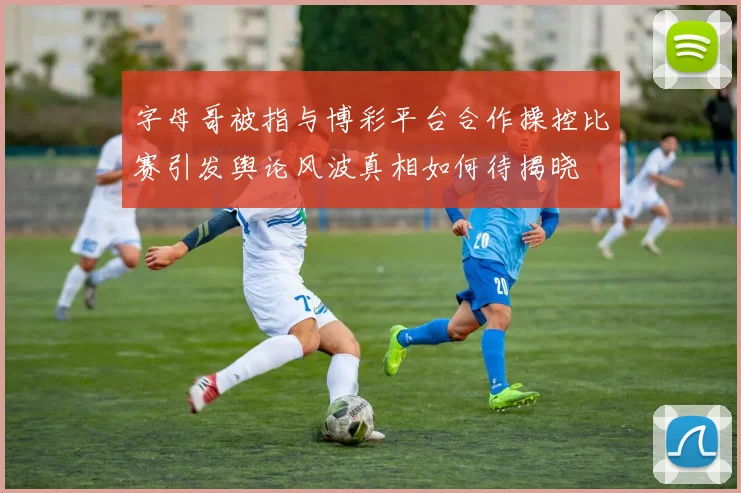 字母哥被指与博彩平台合作操控比赛引发舆论风波真相如何待揭晓