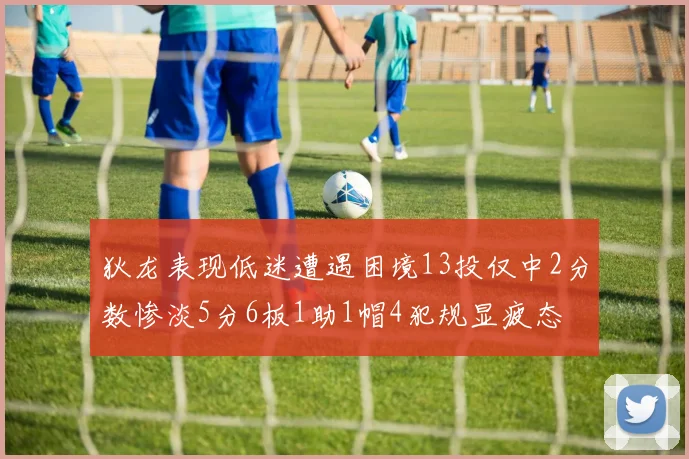 狄龙表现低迷遭遇困境13投仅中2分数惨淡5分6板1助1帽4犯规显疲态