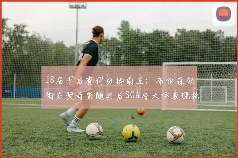 18届季后赛得分榜前五：布伦森领衔东契奇紧随其后SGA与大桥表现抢眼