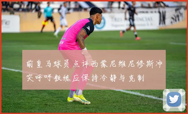 前皇马球员点评西蒙尼维尼修斯冲突呼吁教练应保持冷静与克制